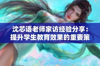 沈芯语老师家访经验分享：提升学生教育效果的重要策略