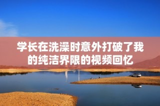 学长在洗澡时意外打破了我的纯洁界限的视频回忆