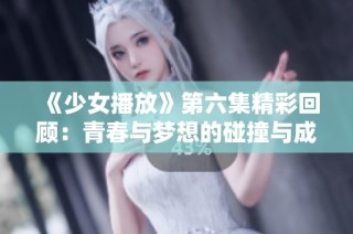 《少女播放》第六集精彩回顾：青春与梦想的碰撞与成长