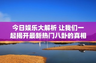 今日娱乐大解析 让我们一起揭开最新热门八卦的真相