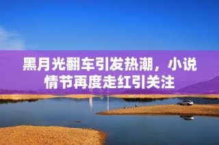 黑月光翻车引发热潮，小说情节再度走红引关注