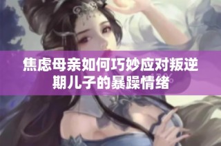 焦虑母亲如何巧妙应对叛逆期儿子的暴躁情绪