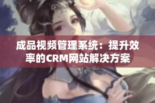 成品视频管理系统：提升效率的CRM网站解决方案