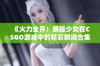 《火力全开！暴躁少女在CSGO游戏中的精彩瞬间合集》