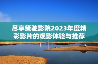 尽享策驰影院2023年度精彩影片的观影体验与推荐