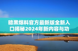 暗黑爆料官方最新版全新入口揭秘2024年新内容与功能