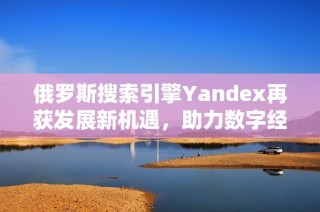 俄罗斯搜索引擎Yandex再获发展新机遇，助力数字经济增长