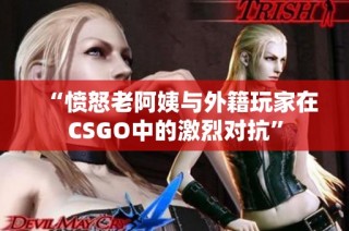 “愤怒老阿姨与外籍玩家在CSGO中的激烈对抗”