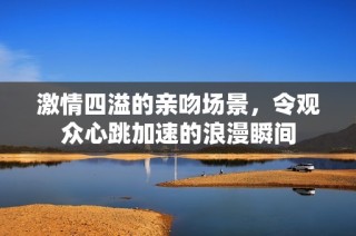 激情四溢的亲吻场景，令观众心跳加速的浪漫瞬间