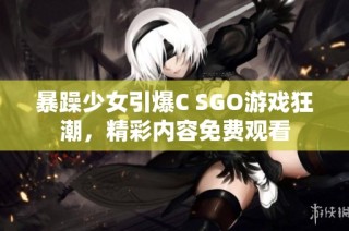 暴躁少女引爆C SGO游戏狂潮，精彩内容免费观看