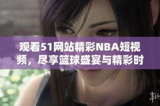 观看51网站精彩NBA短视频，尽享篮球盛宴与精彩时刻