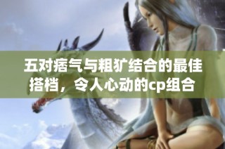 五对痞气与粗犷结合的最佳搭档，令人心动的cp组合