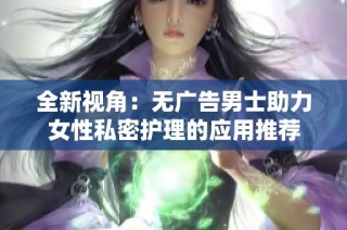 全新视角：无广告男士助力女性私密护理的应用推荐