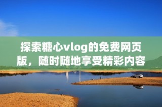 探索糖心vlog的免费网页版，随时随地享受精彩内容