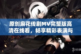 原创麻花传剧MV完整版高清在线看，畅享精彩表演与音乐魅力