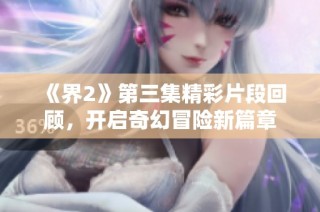 《界2》第三集精彩片段回顾，开启奇幻冒险新篇章