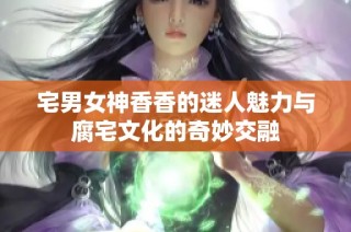 宅男女神香香的迷人魅力与腐宅文化的奇妙交融