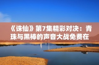 《诛仙》第7集精彩对决：青珠与黑棒的声音大战免费在线收听