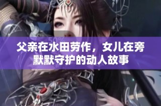 父亲在水田劳作，女儿在旁默默守护的动人故事