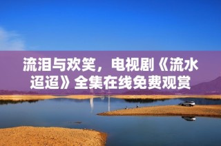 流泪与欢笑，电视剧《流水迢迢》全集在线免费观赏