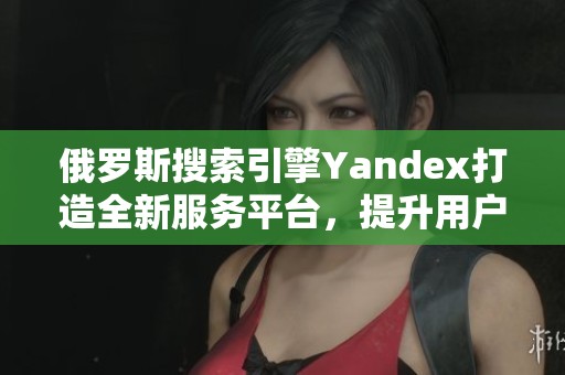 俄罗斯搜索引擎Yandex打造全新服务平台，提升用户体验