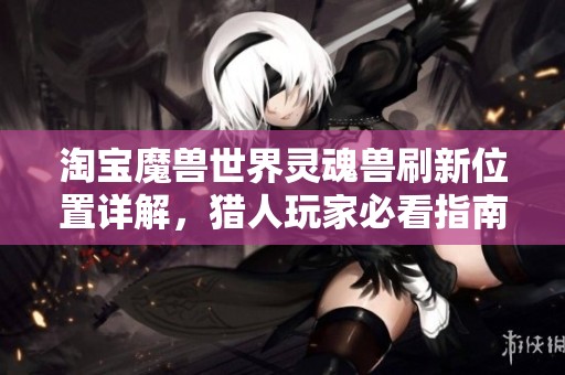 淘宝魔兽世界灵魂兽刷新位置详解，猎人玩家必看指南