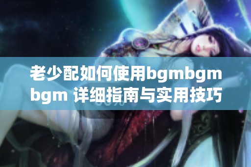 老少配如何使用bgmbgmbgm 详细指南与实用技巧分享