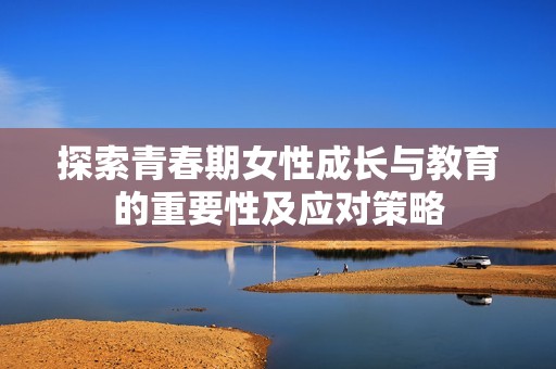 探索青春期女性成长与教育的重要性及应对策略