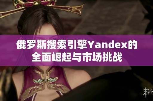 俄罗斯搜索引擎Yandex的全面崛起与市场挑战