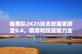 雄鹿队2K25球员数据更新至9.4，徽章和投篮能力全解析