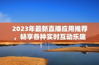 2023年最新直播应用推荐，畅享各种实时互动乐趣