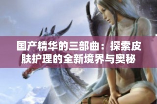 国产精华的三部曲：探索皮肤护理的全新境界与奥秘