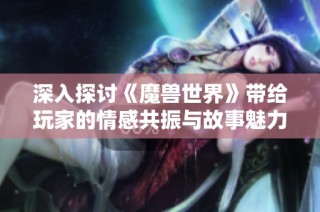 深入探讨《魔兽世界》带给玩家的情感共振与故事魅力