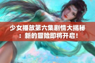 少女播放第六集剧情大揭秘：新的冒险即将开启！