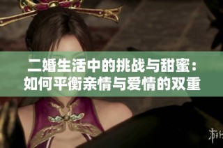 二婚生活中的挑战与甜蜜：如何平衡亲情与爱情的双重角色