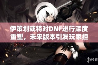 伊策划或将对DNF进行深度重塑，未来版本引发玩家担忧与期待