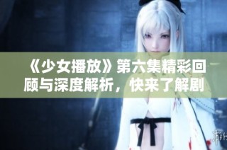 《少女播放》第六集精彩回顾与深度解析，快来了解剧情发展！