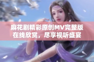 麻花剧精彩原创MV完整版在线欣赏，尽享视听盛宴