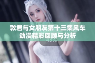 敦君与女朋友第十三集风车动漫精彩回顾与分析