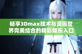 畅享3Dmax技术与漫画世界完美结合的精彩娱乐入口