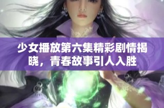 少女播放第六集精彩剧情揭晓，青春故事引人入胜