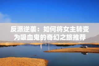 反派逆袭：如何将女主转变为吸血鬼的奇幻之旅推荐