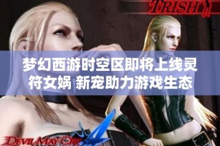 梦幻西游时空区即将上线灵符女娲 新宠助力游戏生态大变革