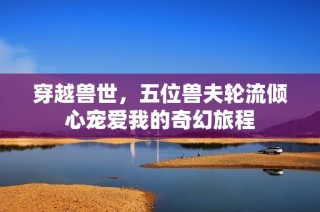 穿越兽世，五位兽夫轮流倾心宠爱我的奇幻旅程