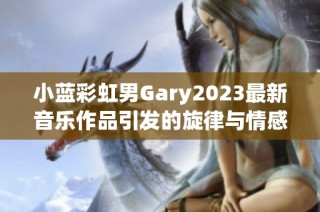 小蓝彩虹男Gary2023最新音乐作品引发的旋律与情感探索