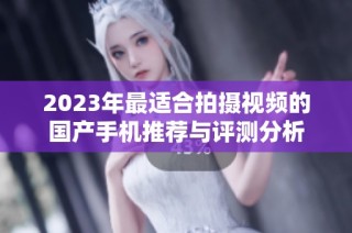 2023年最适合拍摄视频的国产手机推荐与评测分析