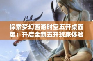 探索梦幻西游时空五开桌面版：开启全新五开玩家体验之旅