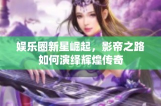 娱乐圈新星崛起，影帝之路如何演绎辉煌传奇