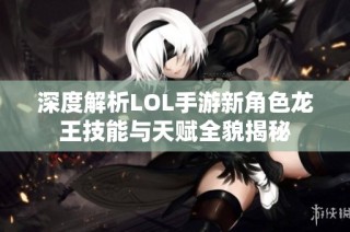 深度解析LOL手游新角色龙王技能与天赋全貌揭秘