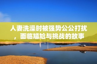 人妻洗澡时被强势公公打扰，面临尴尬与挑战的故事